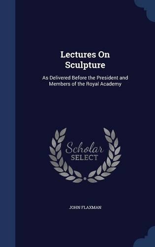 Lectures On Sculpture: As Delivered Before the President and Members of the Royal Academy