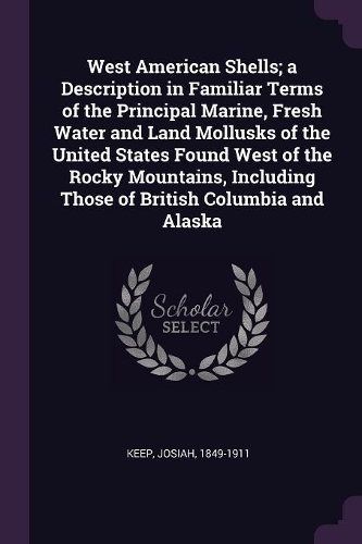 West American Shells; a Description in Familiar Terms of the Principal Marine, Fresh Water and Land Mollusks of the United States Found West of the Rocky Mountains, Including Those of British Columbia and Alaska