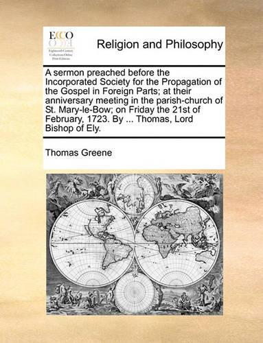 A Sermon Preached Before the Incorporated Society for the Propagation of the Gospel in Foreign Parts; At Their Anniversary Meeting in the Parish-Church of St. Mary-Le-Bow; On Friday the 21st of February, 1723. by ... Thomas, Lord Bishop of Ely.