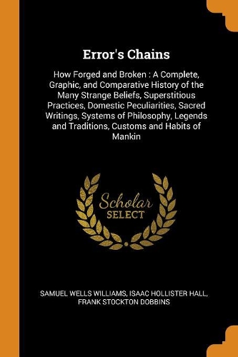 Error's Chains: How Forged and Broken: A Complete, Graphic, and Comparative History of the Many Strange Beliefs, Superstitious Practices, Domestic Peculiarities, Sa