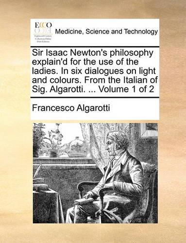 Sir Isaac Newton's philosophy explain'd for the use of the ladies. In six dialogues on light and colours. From the Italian of Sig. Algarotti. ... Volume 1 of 2