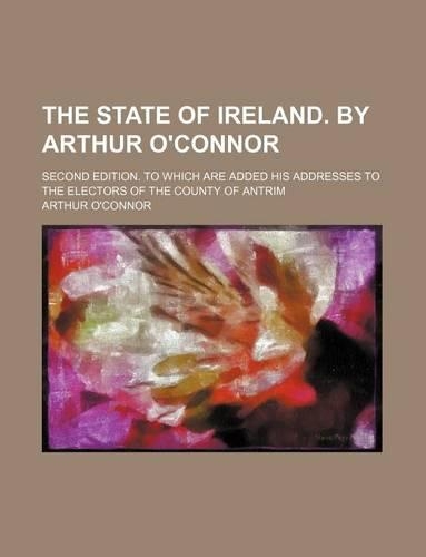 The State of Ireland. by Arthur O'Connor; Second Edition. to Which Are Added His Addresses to the Electors of the County of Antrim