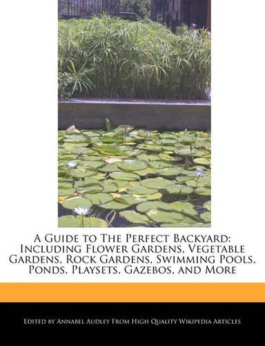 A Guide to the Perfect Backyard: Including Flower Gardens, Vegetable Gardens, Rock Gardens, Swimming Pools, Ponds, Playsets, Gazebos, and More