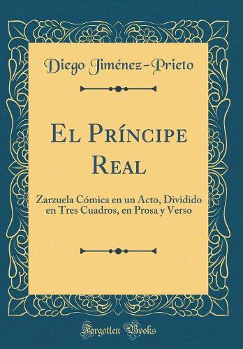 El Príncipe Real: Zarzuela Cómica En Un Acto, Dividido En Tres Cuadros, En Prosa Y Verso (Classic Reprint)