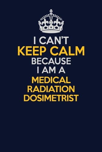 I Can't Keep Calm Because I Am A Medical Radiation Dosimetrist: Career journal, notebook and writing journal for encouraging men, women and kids. A framework for building your career.