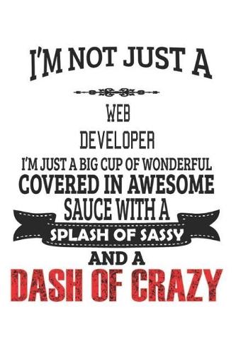 I'm Not Just A Web Developer I'm Just A Big Cup Of Wonderful Covered In Awesome Sauce With A Splash Of Sassy And A Dash Of Crazy: Notebook: Web Developer Notebook, Journal Gift, Diary, Doodle Gift or Notebook