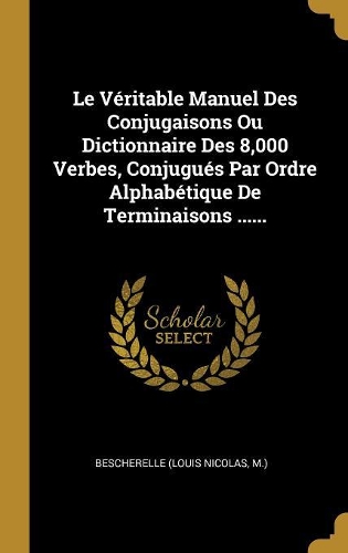 Le Véritable Manuel Des Conjugaisons Ou Dictionnaire Des 8,000 Verbes, Conjugués Par Ordre Alphabétique De Terminaisons ......