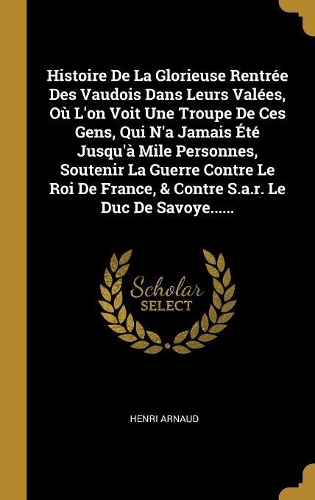 Histoire De La Glorieuse Rentrée Des Vaudois Dans Leurs Valées, Où L'on Voit Une Troupe De Ces Gens, Qui N'a Jamais Été Jusqu'à Mile Personnes, Soutenir La Guerre Contre Le Roi De France, & Contre S.a.r. Le Duc De Savoye......