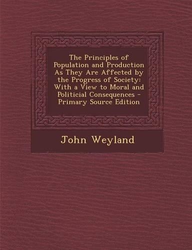 The Principles of Population and Production as They Are Affected by the Progress of Society: With a View to Moral and Politicial Consequences - Primary Source Edition