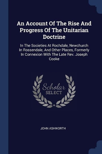 An Account Of The Rise And Progress Of The Unitarian Doctrine: In The Societies At Rochdale, Newchurch In Rossendale, And Other Places, Formerly In Connexion With The Late Rev. Joseph Cooke