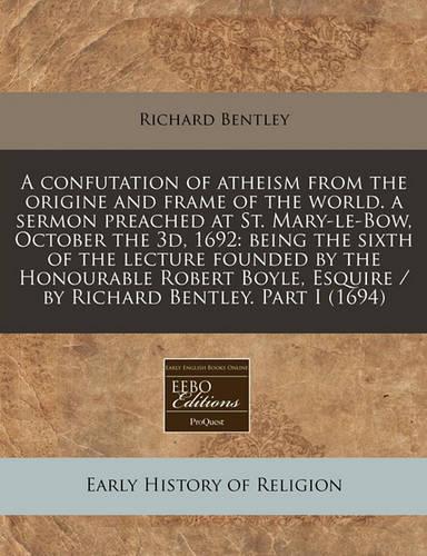 A Confutation of Atheism from the Origine and Frame of the World. a Sermon Preached at St. Mary-Le-Bow, October the 3D, 1692: Being the Sixth of the Lecture Founded by the Honourable Robert Boyle, Esquire / By Richard Bentley. Part I (1694)