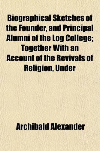 Biographical Sketches of the Founder, and Principal Alumni of the Log College; Together with an Account of the Revivals of Religion, Under Their Ministry