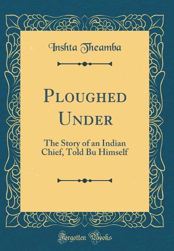 Ploughed Under: The Story of an Indian Chief, Told Bu Himself (Classic Reprint)
