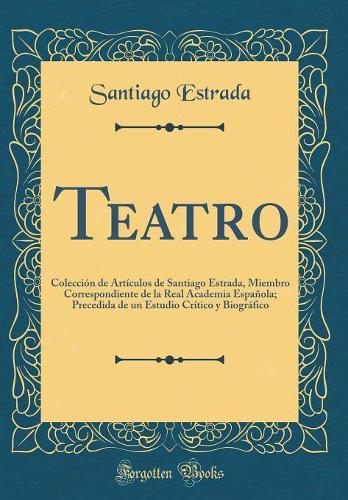 Teatro: Colección de Artículos de Santiago Estrada, Miembro Correspondiente de la Real Academia Española; Precedida de un Estudio Crítico y Biográfico (Classic Reprint)