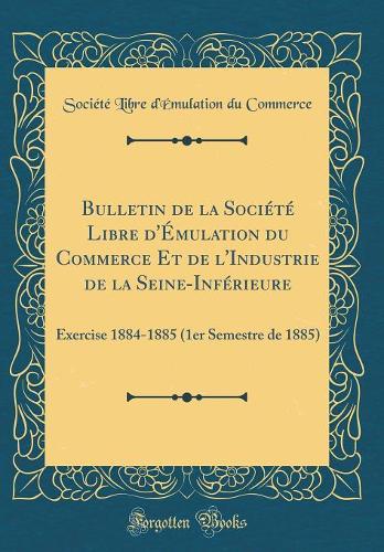 Bulletin de la Société Libre d'Émulation du Commerce Et de l'Industrie de la Seine-Inférieure: Exercise 1884-1885 (1er Semestre de 1885) (Classic Reprint)