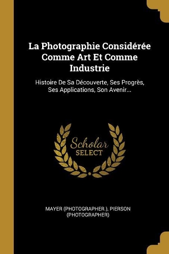 La Photographie Considérée Comme Art Et Comme Industrie: Histoire De Sa Découverte, Ses Progrès, Ses Applications, Son Avenir...