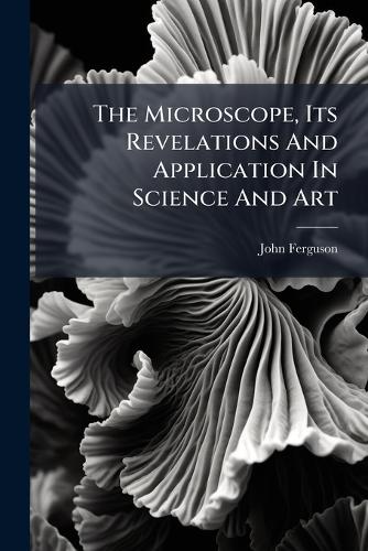 The Microscope, Its Revelations And Application In Science And Art
