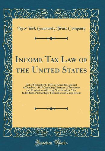 Income Tax Law of the United States: Act of September 8, 1916, as Amended, and Act of October 3, 1917; Including Summary of Provisions and Regulations Affecting Non-Resident Alien Individuals, Partnerships, Fiduciaries and Corporations (Classic Rep