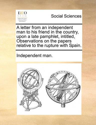 A Letter from an Independent Man to His Friend in the Country, Upon a Late Pamphlet, Intitled, Observations on the Papers Relative to the Rupture with Spain.