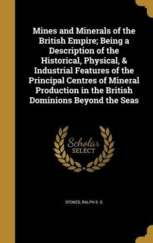 Mines and Minerals of the British Empire; Being a Description of the Historical, Physical, & Industrial Features of the Principal Centres of Mineral Production in the British Dominions Beyond the Seas