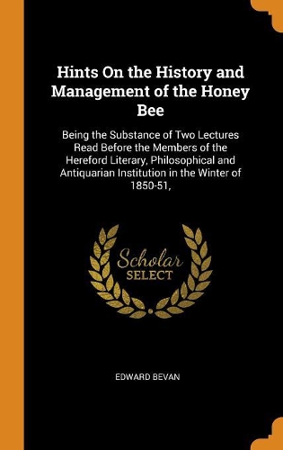 Hints on the History and Management of the Honey Bee: Being the Substance of Two Lectures Read Before the Members of the Hereford Literary, Philosophical and Antiquarian Institution in the Winter of 185