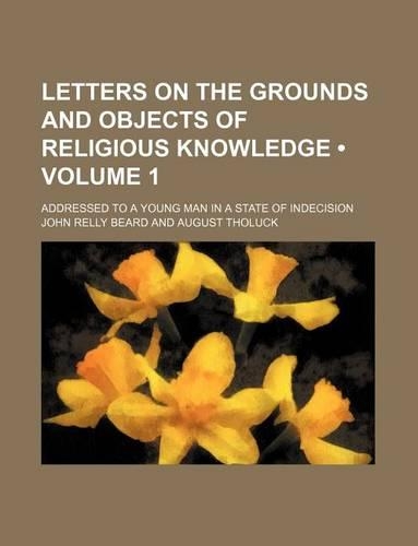 Letters on the Grounds and Objects of Religious Knowledge (Volume 1); Addressed to a Young Man in a State of Indecision