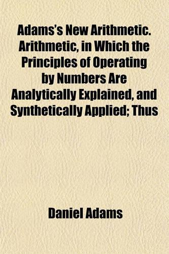 Adams's New Arithmetic. Arithmetic, in Which the Principles of Operating by Numbers Are Analytically Explained, and Synthetically Applied; Thus