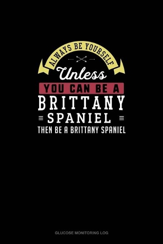 Always Be Yourself Unless You Can Be A Brittany Spaniel Then Be A Brittany Spaniel: Glucose Monitoring Log(31 Glucose Monitoring Log)