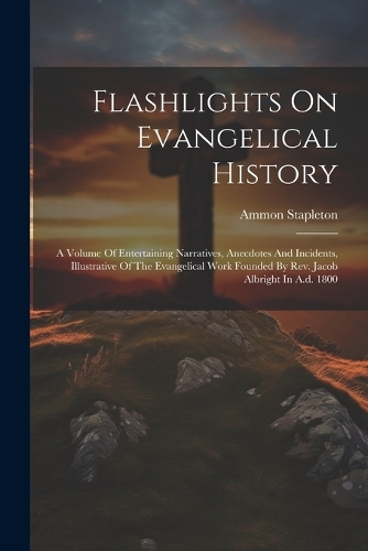 Flashlights On Evangelical History: A Volume Of Entertaining Narratives, Anecdotes And Incidents, Illustrative Of The Evangelical Work Founded By Rev. Jacob Albright In A.d. 1800