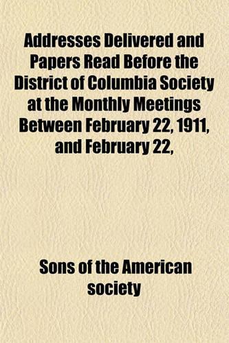 Addresses Delivered and Papers Read Before the District of Columbia Society at the Monthly Meetings Between February 22, 1911, and February 22,