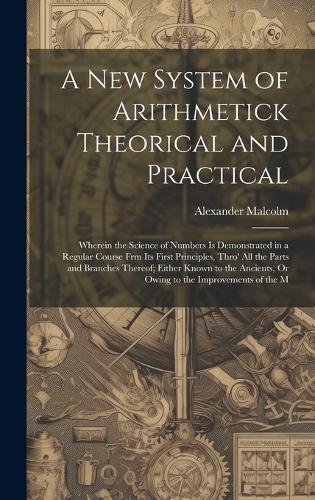 A New System of Arithmetick Theorical and Practical: Wherein the Science of Numbers Is Demonstrated in a Regular Course Frm Its First Principles, Thro' All the Parts and Branches Thereof; Either Known 
