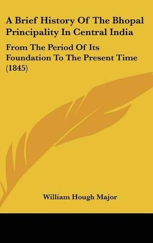 A Brief History Of The Bhopal Principality In Central India: From The Period Of Its Foundation To The Present Time (1845)