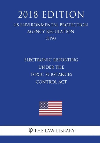 Electronic Reporting under the Toxic Substances Control Act (US Environmental Protection Agency Regulation) (EPA) (2018 Edition)