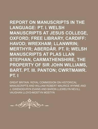 Report on Manuscripts in the Welsh Language Volume 2 PT. 3; PT. I. Welsh Manuscripts at Jesus College, Oxford Free Library, Cardiff Havod Wrexham Llanwrin Merthyr Aberdar. PT. II Welsh Manuscripts at Plas Llan Stephan, Carmathenshire, the Property 