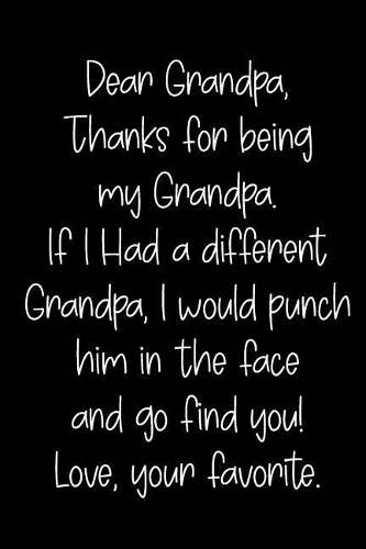 Dear Grandpa Thanks for Being My Grandpa, If I Had a Different Grandpa, I Would Punch Him in the Face and Go Find You! Love, Your Favorite
