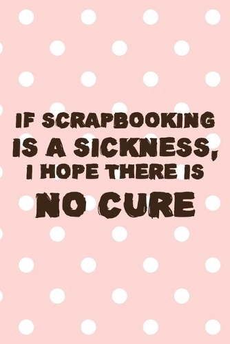 If Scrapbooking Is A Sickness, I Hope There IS No Cure: Scrapbook Notebook Journal Composition Blank Lined Diary Notepad 120 Pages Paperback Pink