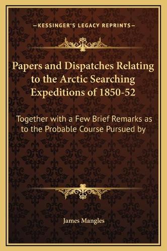 Papers and Dispatches Relating to the Arctic Searching Expeditions of 1850-52: Together with a Few Brief Remarks as to the Probable Course Pursued by