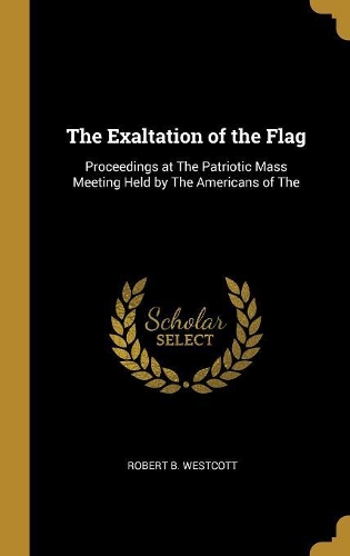 The Exaltation of the Flag: Proceedings at The Patriotic Mass Meeting Held by The Americans of The
