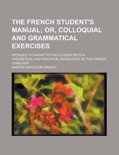 The French Student's Manual; Intended to Impart to the Student Both a Theoretical and Practical Knowledge of the French Language