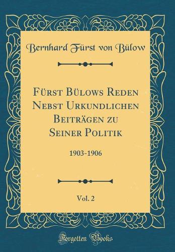Fürst Bülows Reden Nebst Urkundlichen Beiträgen zu Seiner Politik, Vol. 2: 1903-1906 (Classic Reprint)