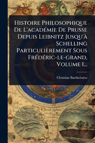 Histoire Philosophique De L'acadÃ(c)mie De Prusse Depuis Leibnitz Jusqu'Ã Schelling Particulièrement Sous FrÃ(c)dÃ(c)ric-le-grand, Volume 1...