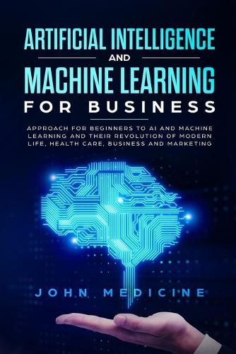 Artificial Intelligence and Machine Learning for Business: Approach for Beginners to AI and Machine Learning and Their Revolution of Modern Life, Health Care, Business and Marketing