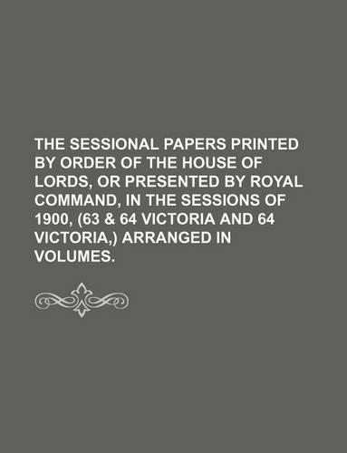 The Sessional Papers Printed by Order of the House of Lords, or Presented by Royal Command, in the Sessions of 1900, (63 & 64 Victoria and 64 Victoria, ) Arranged in Volumes.