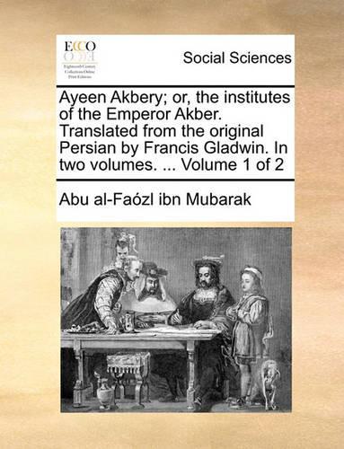 Ayeen Akbery; Or, the Institutes of the Emperor Akber. Translated from the Original Persian by Francis Gladwin. in Two Volumes. ... Volume 1 of 2