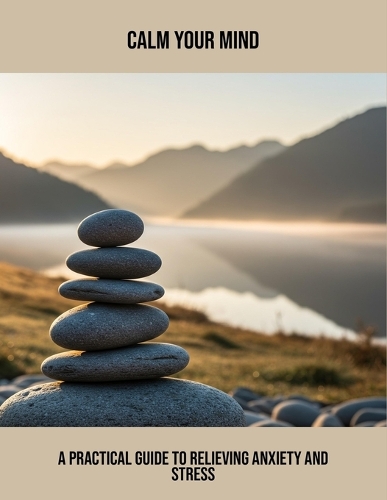 Calm Your Mind: A Practical Guide To Relieving Anxiety And Stress