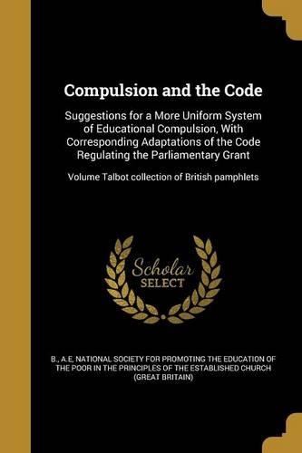Compulsion and the Code: Suggestions for a More Uniform System of Educational Compulsion, With Corresponding Adaptations of the Code Regulating the Parliamentary Grant; Volu