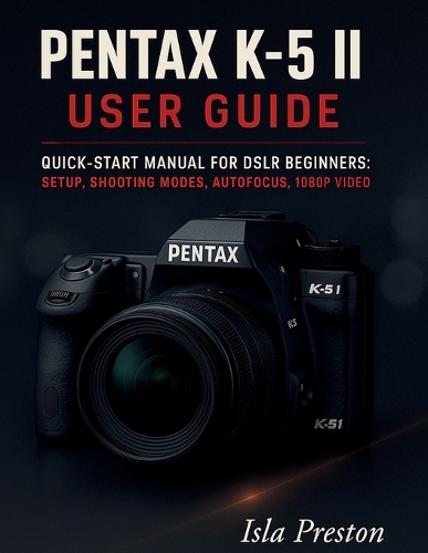 Pentax K-5 II User Guide: Quick-Start Manual for DSLR Beginners: Setup, Shooting Modes, Autofocus, 1080p Video(The Everyday Guide Series - No Jargon. Just Know-How.)