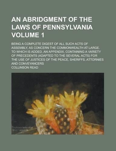 An Abridgment of the Laws of Pennsylvania; Being a Complete Digest of All Such Acts of Assembly, as Concern the Commonwealth at Large. to Which Is Added, an Appendix, Containing a Variety of Precedents (Adapted to the Several Volume 1