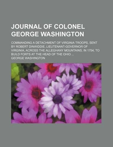 Journal of Colonel George Washington; Commanding a Detachment of Virginia Troops, Sent by Robert Dinwiddie, Lieutenant-Governor of Virginia, Across the Alleghany Mountains, in 1754, to Build Forts at the Head of the Ohio