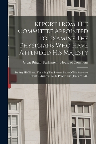 Report From The Committee Appointed To Examine The Physicians Who Have Attended His Majesty: During His Illness, Touching The Present State Of His Majesty's Health. Ordered To Be Printed 13th January 1789